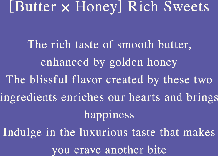 [Butter × Honey] Rich Sweets The rich taste of smooth butter, enhanced by golden honey The blissful flavor created by these two ingredients enriches our hearts and brings happiness Indulge in the luxurious taste that makes you crave another bite